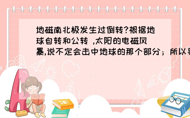 地磁南北极发生过倒转?根据地球自转和公转 ,太阳的电磁风暴,说不定会击中地球的那个部分；所以导引太阳电磁风暴成为化解2012的最关键的部分,成功的话,地球的原转动方向不变；只是地磁