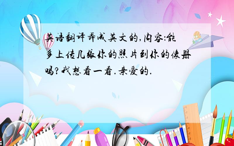 英语翻译弄成英文的,内容：能多上传几张你的照片到你的像册吗?我想看一看.亲爱的.