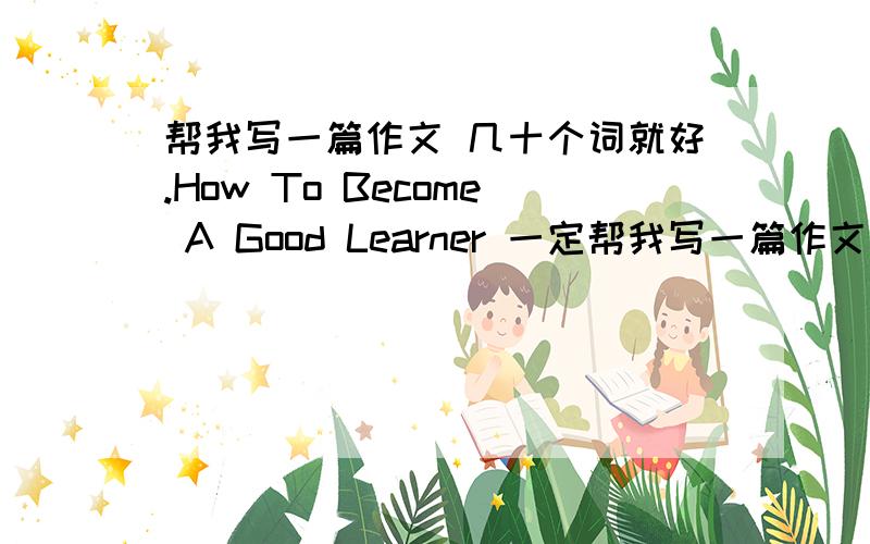 帮我写一篇作文 几十个词就好.How To Become A Good Learner 一定帮我写一篇作文 几十个词就好.How To Become A Good Learner一定要自己写的