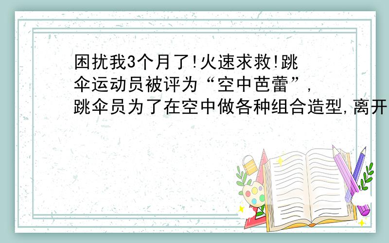 困扰我3个月了!火速求救!跳伞运动员被评为“空中芭蕾”,跳伞员为了在空中做各种组合造型,离开飞机后并不马上打开降落伞,而是先在空中“飞翔”一段时间,然后再打开降落伞.设在一次表