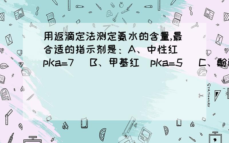 用返滴定法测定氨水的含量,最合适的指示剂是：A、中性红（pKa=7） B、甲基红（pKa=5） C、酚酞（pKa=9.1） D、甲基橙（pKa=3.4）选哪个及为什么.为什么中性红不可以.