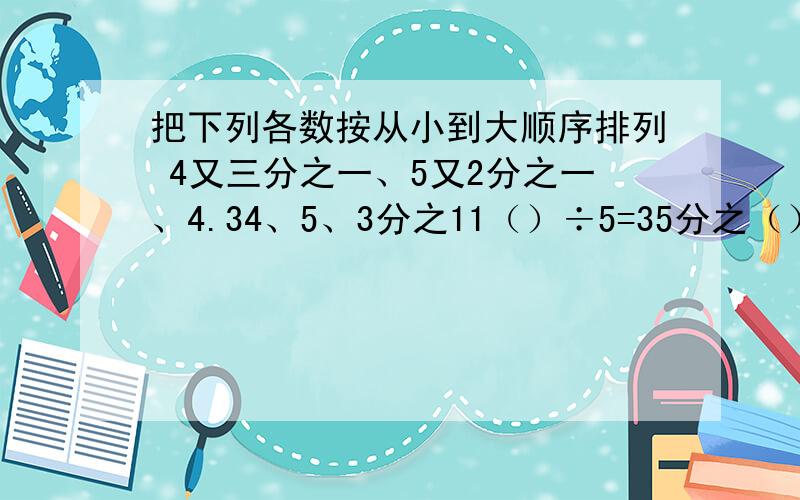 把下列各数按从小到大顺序排列 4又三分之一、5又2分之一、4.34、5、3分之11（）÷5=35分之（）=6÷（）=25分之（）=20分之几