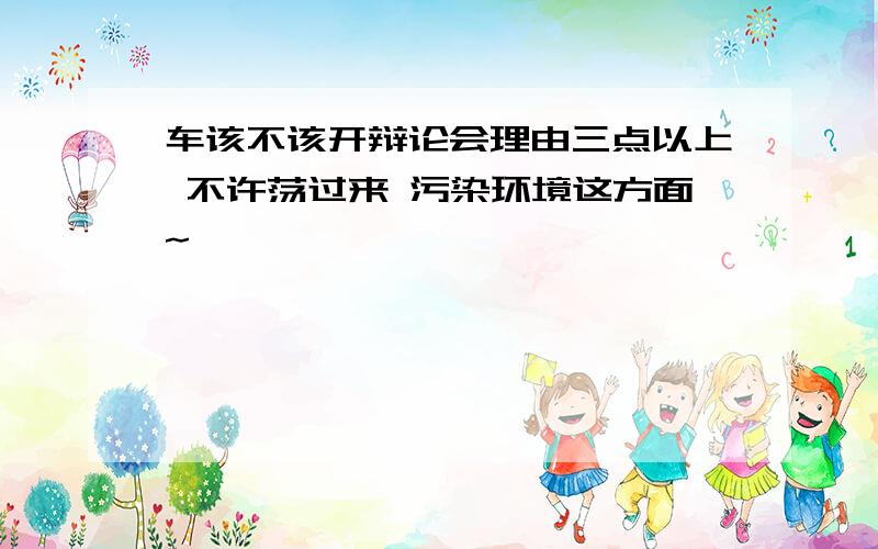 车该不该开辩论会理由三点以上 不许荡过来 污染环境这方面~