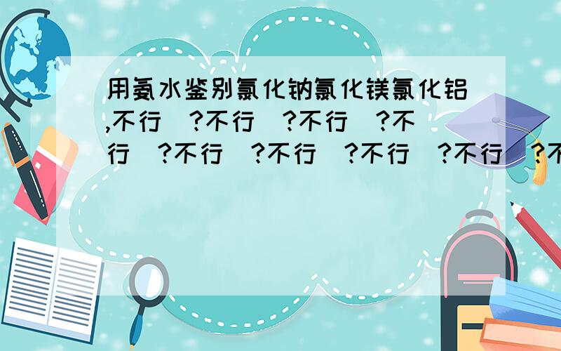 用氨水鉴别氯化钠氯化镁氯化铝,不行嚒?不行嚒?不行嚒?不行嚒?不行嚒?不行嚒?不行嚒?不行嚒?不行嚒?不行嚒?不行嚒?不行嚒?不行嚒?不行嚒?不行嚒?不行嚒?不行嚒?不行嚒?不行嚒?不行嚒?不行