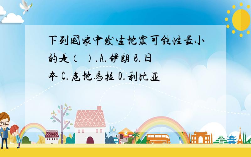 下列国家中发生地震可能性最小的是（ ）.A.伊朗 B.日本 C.危地马拉 D.利比亚