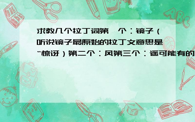 求教几个拉丁词第一个：镜子（听说镜子最原始的拉丁文意思是“惊讶）第二个：风第三个：遥可能有的没有这词,不过意思大概就这个就好,比如遥,意思大概是远方这类的,镜子和风是名称,