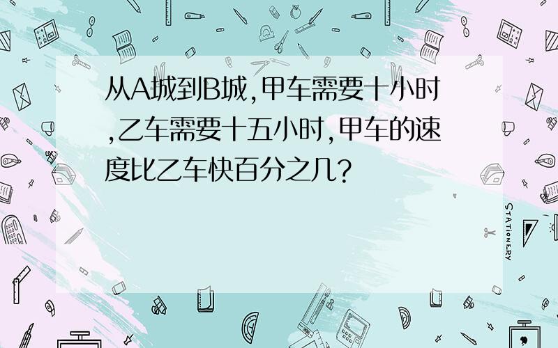 从A城到B城,甲车需要十小时,乙车需要十五小时,甲车的速度比乙车快百分之几?