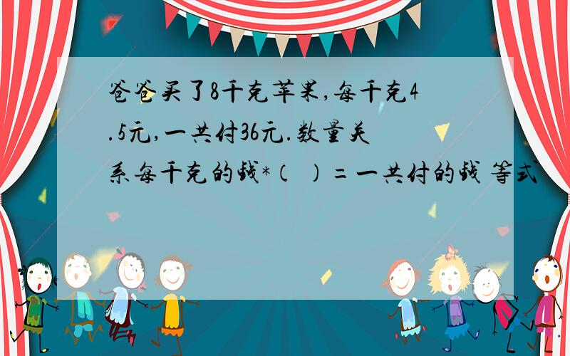 爸爸买了8千克苹果,每千克4.5元,一共付36元.数量关系每千克的钱*（ ）=一共付的钱 等式