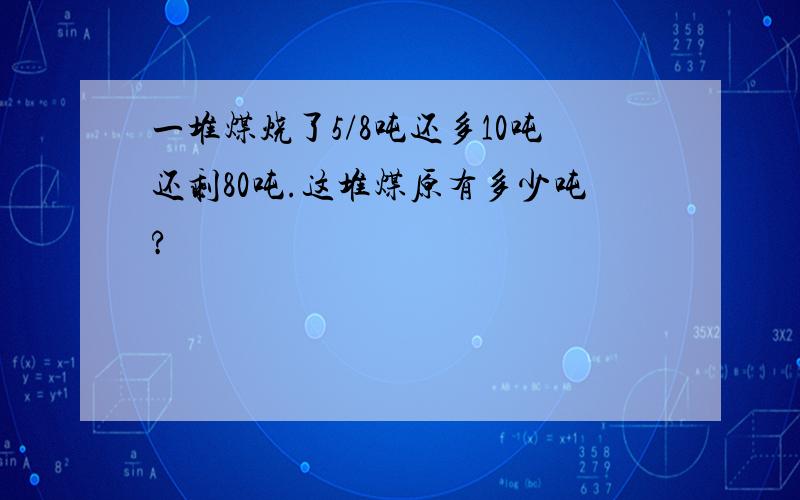 一堆煤烧了5/8吨还多10吨还剩80吨.这堆煤原有多少吨?