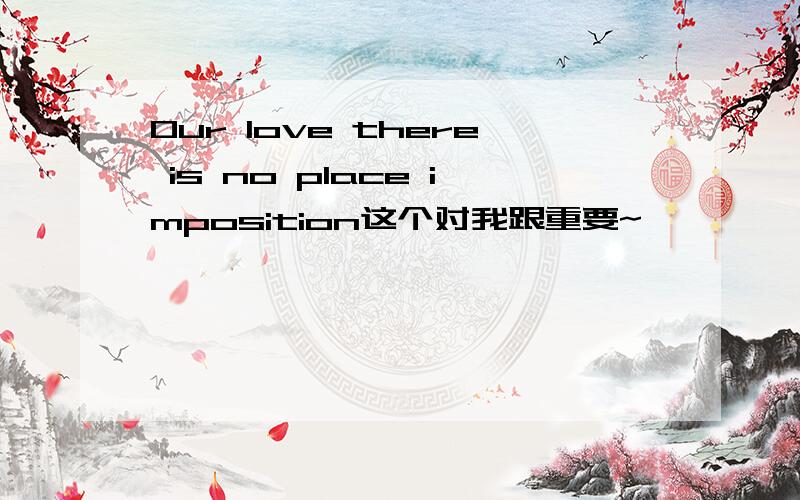 Our love there is no place imposition这个对我跟重要~