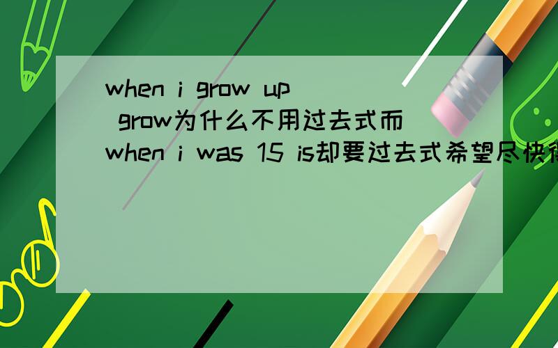 when i grow up grow为什么不用过去式而when i was 15 is却要过去式希望尽快得到答案虽然分不高谢谢了～