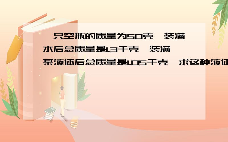 一只空瓶的质量为50克,装满水后总质量是1.3千克,装满某液体后总质量是1.05千克,求这种液体的密度.快的附加悬赏哦!