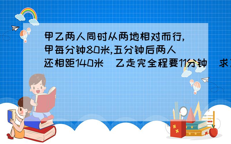 甲乙两人同时从两地相对而行,甲每分钟80米,五分钟后两人还相距140米．乙走完全程要11分钟．求乙的速度．