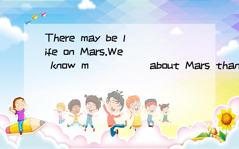 There may be life on Mars.We know m_____ about Mars than about any other planet.But astronauts arestill g_____ about many things.For wxample,we think that on Mars there may be change of weathwe d_____ the year.Our own weather changes f_____ winter to