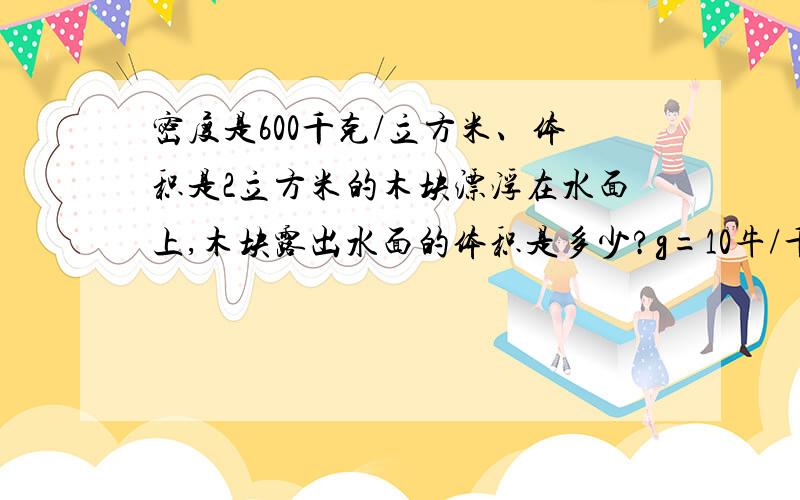 密度是600千克/立方米、体积是2立方米的木块漂浮在水面上,木块露出水面的体积是多少?g=10牛/千克