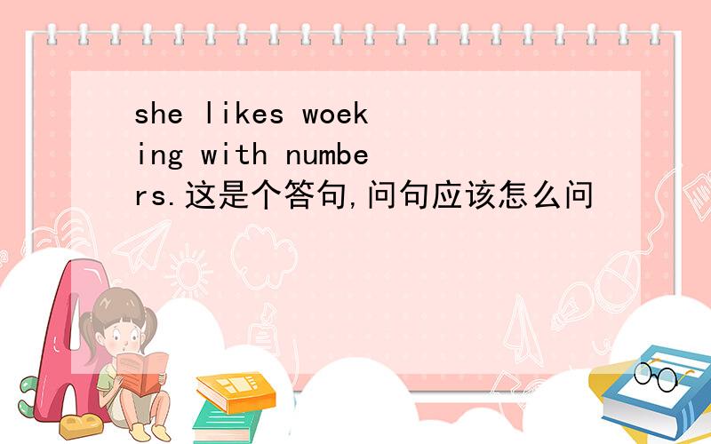 she likes woeking with numbers.这是个答句,问句应该怎么问