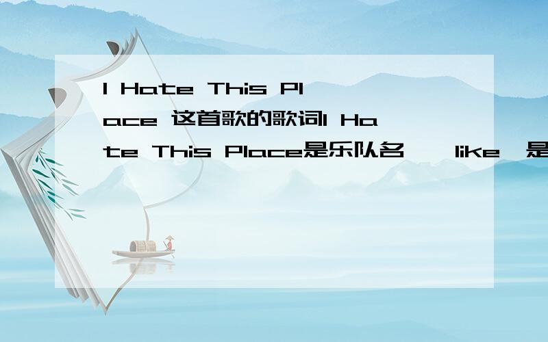 I Hate This Place 这首歌的歌词I Hate This Place是乐队名,《like》是歌名,对了,这首歌很好听哦!