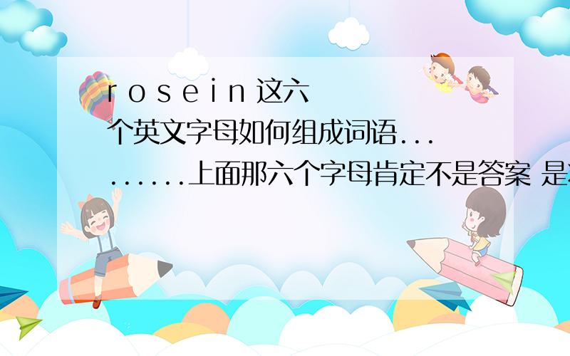 r o s e i n 这六个英文字母如何组成词语.........上面那六个字母肯定不是答案 是将那六个字母重新排列```