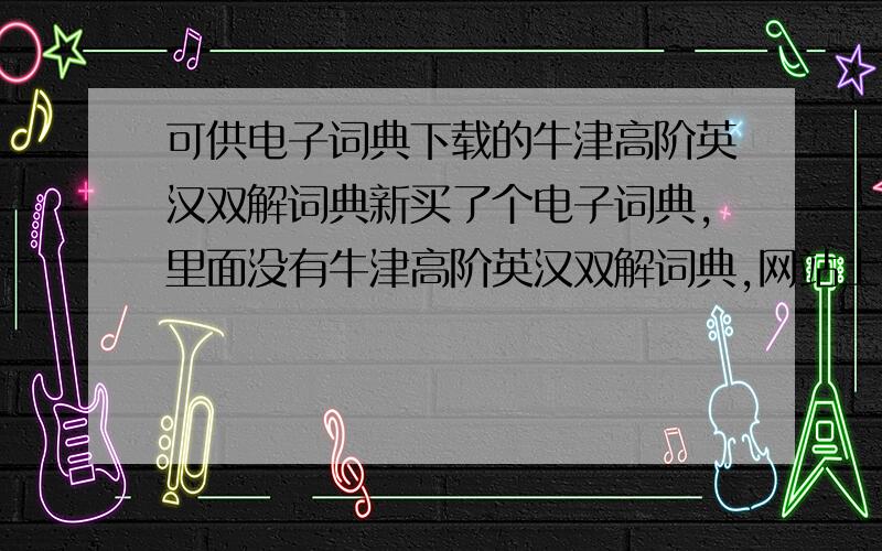 可供电子词典下载的牛津高阶英汉双解词典新买了个电子词典,里面没有牛津高阶英汉双解词典,网站上也没提供,最好是六七版的,别的也行.