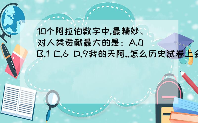 10个阿拉伯数字中,最精妙、对人类贡献最大的是：A.0 B.1 C.6 D.9我的天阿..怎么历史试卷上会有这个,有没给答案给我们...