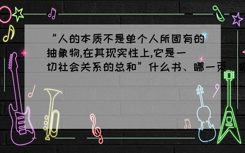 “人的本质不是单个人所固有的抽象物,在其现实性上,它是一切社会关系的总和”什么书、哪一页、哪一行