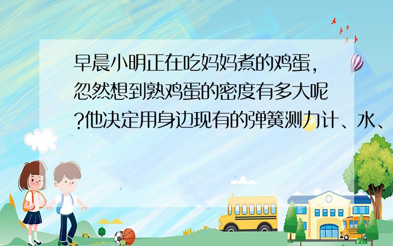 早晨小明正在吃妈妈煮的鸡蛋,忽然想到熟鸡蛋的密度有多大呢?他决定用身边现有的弹簧测力计、水、水杯和线等器材,自己动手进行测量,请你简述他的实验步骤：1、2、3、鸡蛋密度的表达式