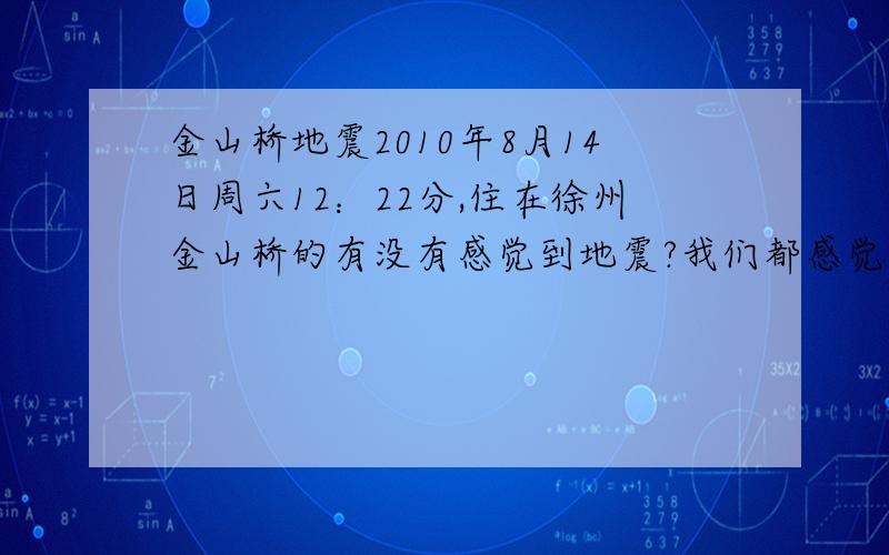 金山桥地震2010年8月14日周六12：22分,住在徐州金山桥的有没有感觉到地震?我们都感觉到有明显的震感.报纸、新闻为什么都没有报道.