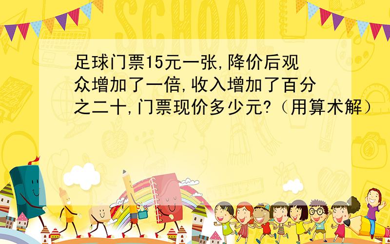 足球门票15元一张,降价后观众增加了一倍,收入增加了百分之二十,门票现价多少元?（用算术解）