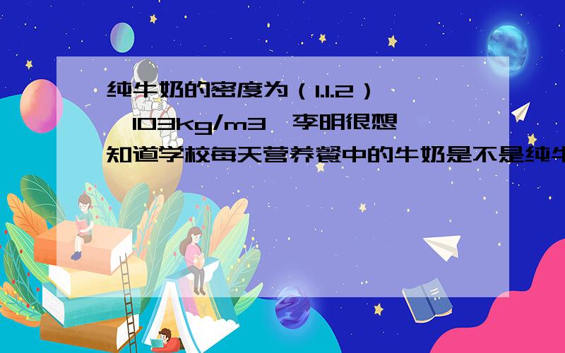 纯牛奶的密度为（1.1.2）×103kg/m3,李明很想知道学校每天营养餐中的牛奶是不是纯牛奶．他和几个同学根据所学密度知识进行了如下测定：首先用天平称出一盒牛奶的质量是250g,喝完再称得空