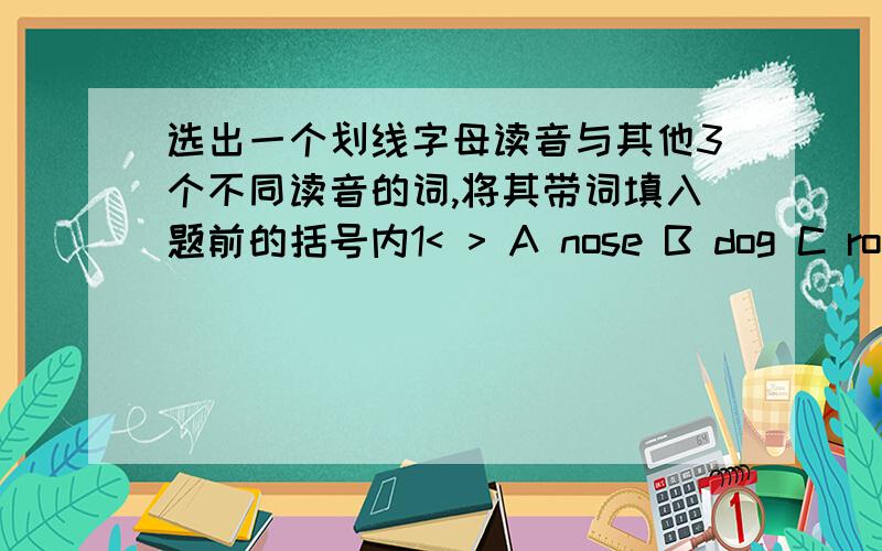 选出一个划线字母读音与其他3个不同读音的词,将其带词填入题前的括号内1< > A nose B dog C rope D home o下面划横线 2< > A map B face C palane D cake a下面划横线3< >A cap B bag C bad D plate a下面划横线4< >A r