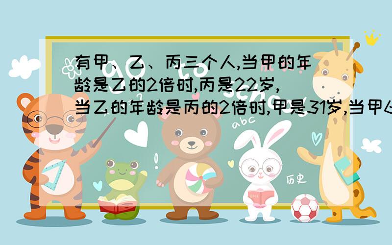 有甲、乙、丙三个人,当甲的年龄是乙的2倍时,丙是22岁,当乙的年龄是丙的2倍时,甲是31岁,当甲60岁时,丙多少岁?