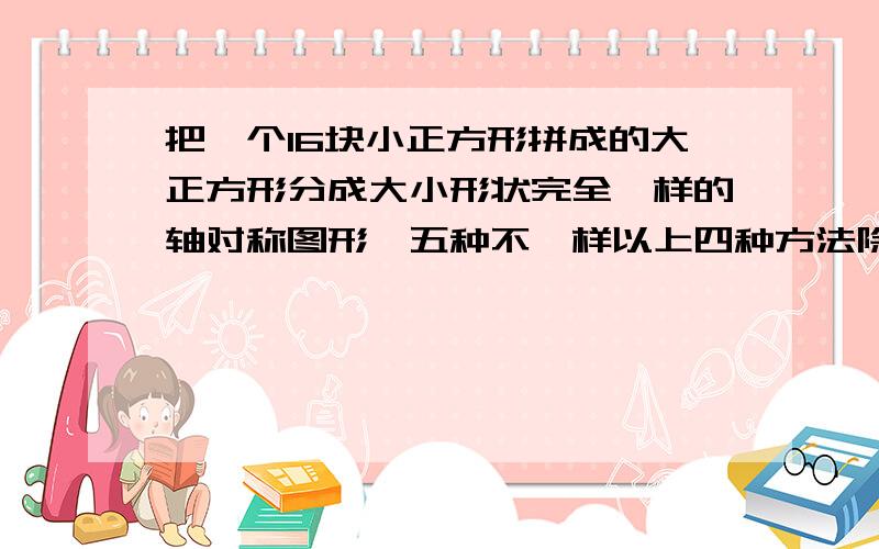 把一个16块小正方形拼成的大正方形分成大小形状完全一样的轴对称图形,五种不一样以上四种方法除外,另外相对的的两条边四等分也除外,请想第五种不同的方法,xx!