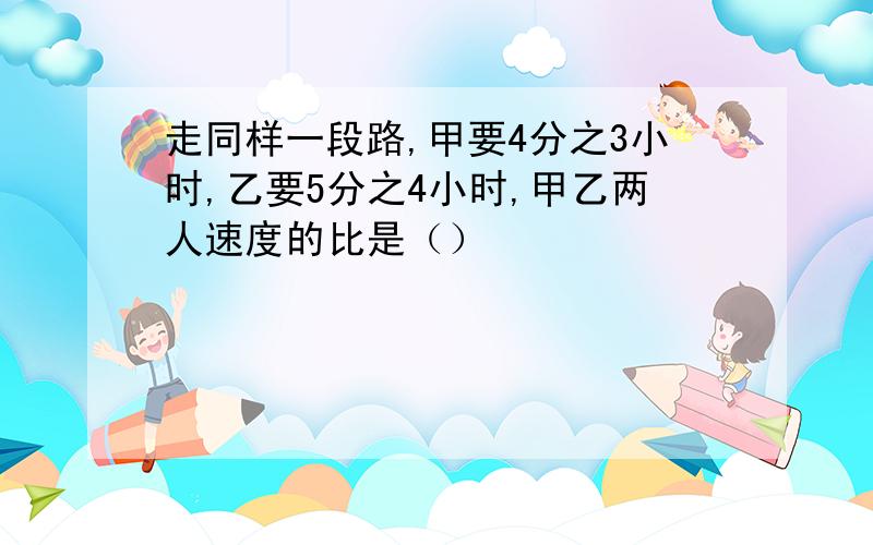 走同样一段路,甲要4分之3小时,乙要5分之4小时,甲乙两人速度的比是（）