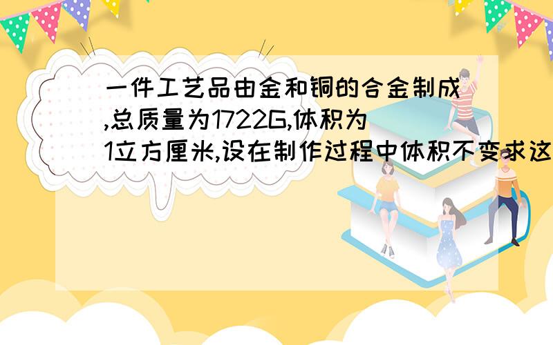 一件工艺品由金和铜的合金制成,总质量为1722G,体积为1立方厘米,设在制作过程中体积不变求这件工艺品中金和铜的含量是多少?