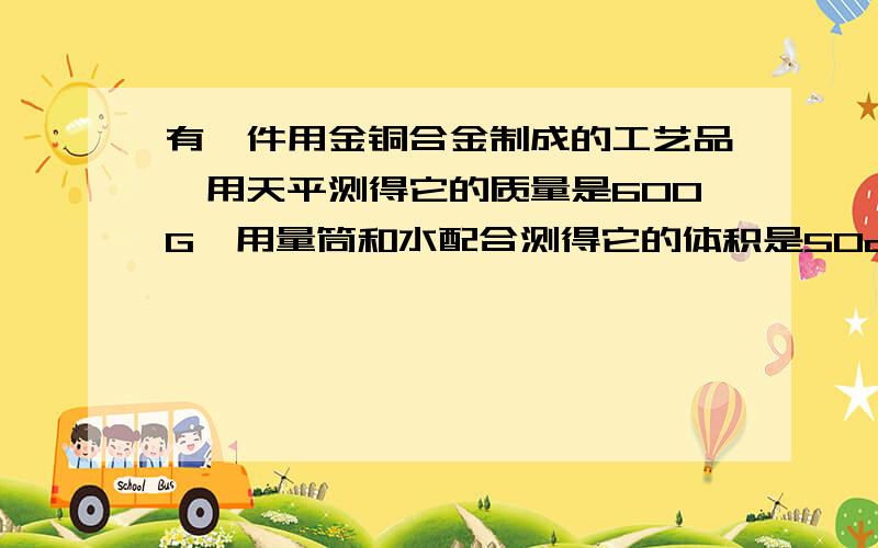 有一件用金铜合金制成的工艺品,用天平测得它的质量是600G,用量筒和水配合测得它的体积是50cm3.已知金的密度是19.3*1000（10的3次方）kg/m3,铜的密度是8.9*1000kg/m3,计算该工艺品的含金量（含金