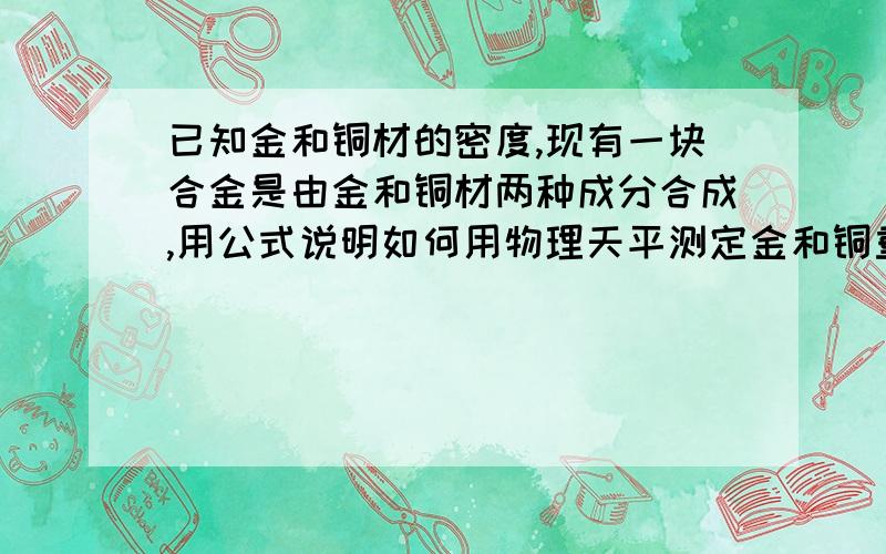 已知金和铜材的密度,现有一块合金是由金和铜材两种成分合成,用公式说明如何用物理天平测定金和铜重量比