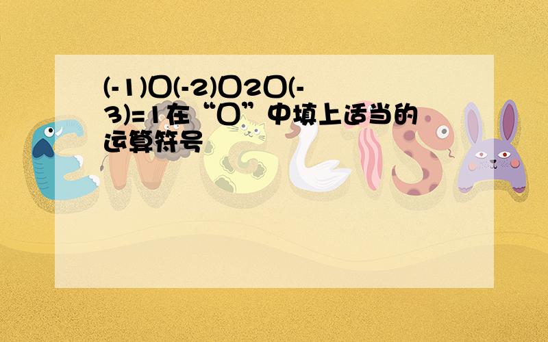 (-1)囗(-2)囗2囗(-3)=1在“囗”中填上适当的运算符号