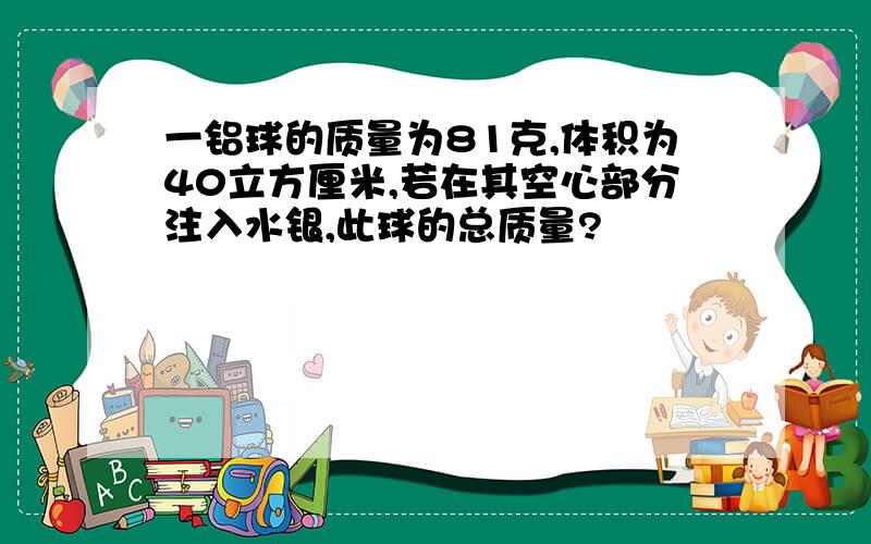 一铝球的质量为81克,体积为40立方厘米,若在其空心部分注入水银,此球的总质量?