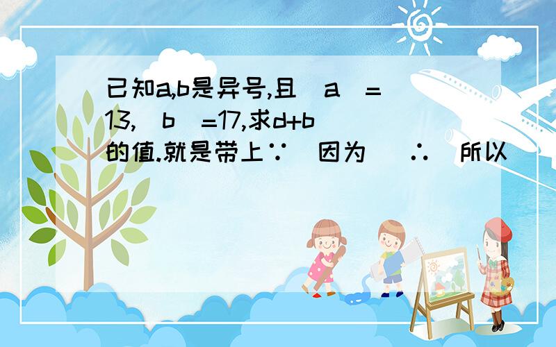 已知a,b是异号,且|a|=13,|b|=17,求d+b的值.就是带上∵（因为） ∴（所以）