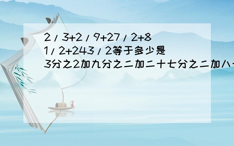 2/3+2/9+27/2+81/2+243/2等于多少是3分之2加九分之二加二十七分之二加八十分之二加二百四十三分之二！对不起！