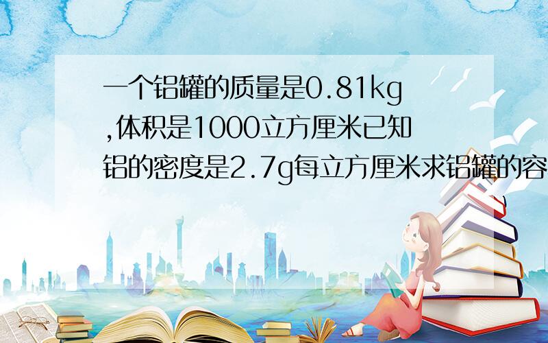 一个铝罐的质量是0.81kg,体积是1000立方厘米已知铝的密度是2.7g每立方厘米求铝罐的容积