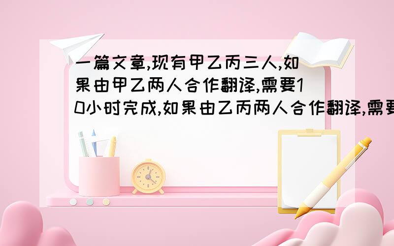 一篇文章,现有甲乙丙三人,如果由甲乙两人合作翻译,需要10小时完成,如果由乙丙两人合作翻译,需要12小时完成.现在先由甲丙两人合作翻译4小时,剩下的再由乙单独去翻译,需要12小时才能完成,