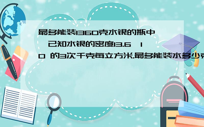 最多能装1360克水银的瓶中,已知水银的密度13.6×10 的3次千克每立方米.最多能装水多少克?