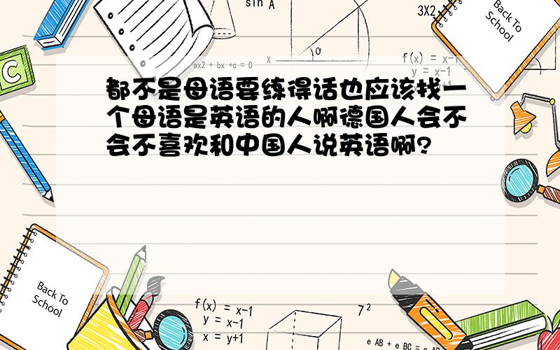 都不是母语要练得话也应该找一个母语是英语的人啊德国人会不会不喜欢和中国人说英语啊?