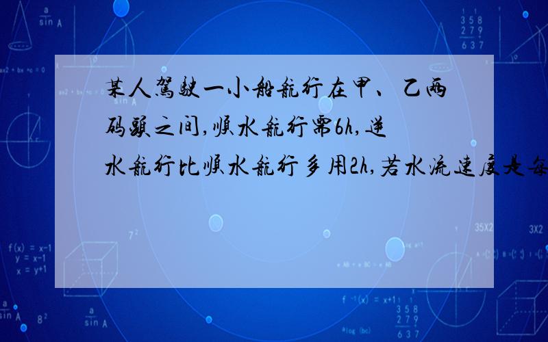 某人驾驶一小船航行在甲、乙两码头之间,顺水航行需6h,逆水航行比顺水航行多用2h,若水流速度是每小时2km,求船在静水中的平均速度?