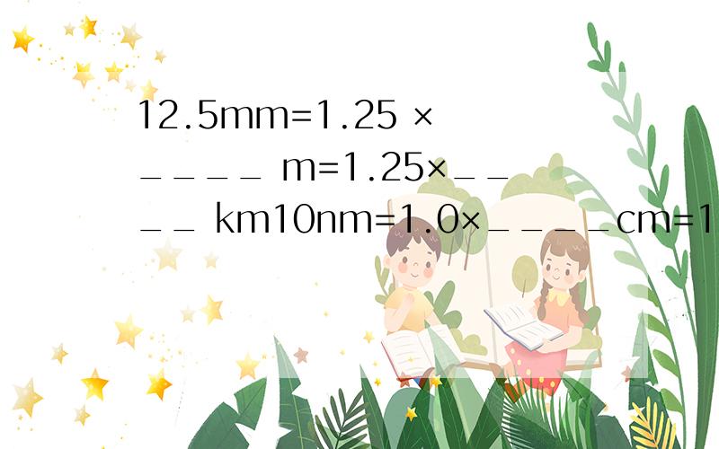 12.5mm=1.25 × ____ m=1.25×____ km10nm=1.0×____cm=1.0×_____km各位学师门,请你们再出几道题（先答完我的）也行啊,一定要详细,把每一步的原因说一下哦,