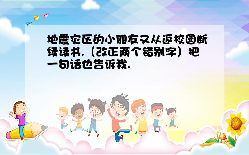 地震灾区的小朋友又从返校园断续读书.（改正两个错别字）把一句话也告诉我.