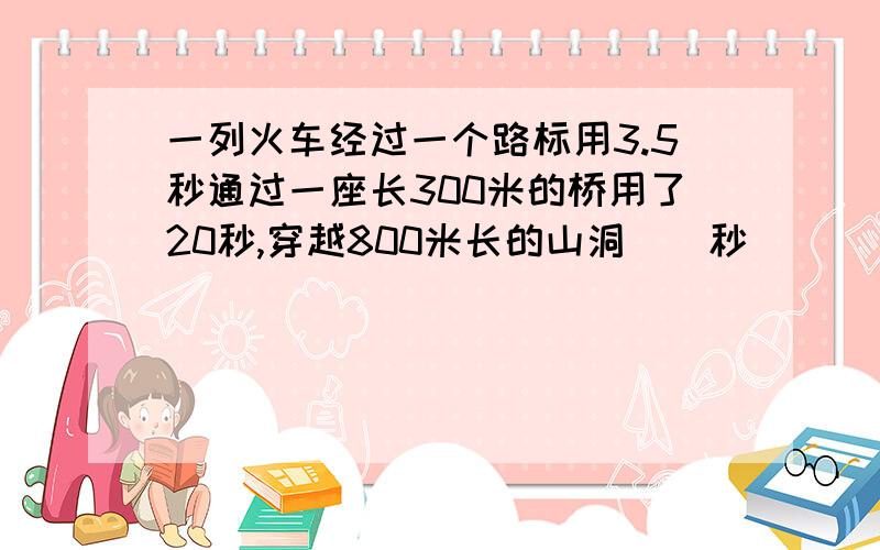 一列火车经过一个路标用3.5秒通过一座长300米的桥用了20秒,穿越800米长的山洞（）秒