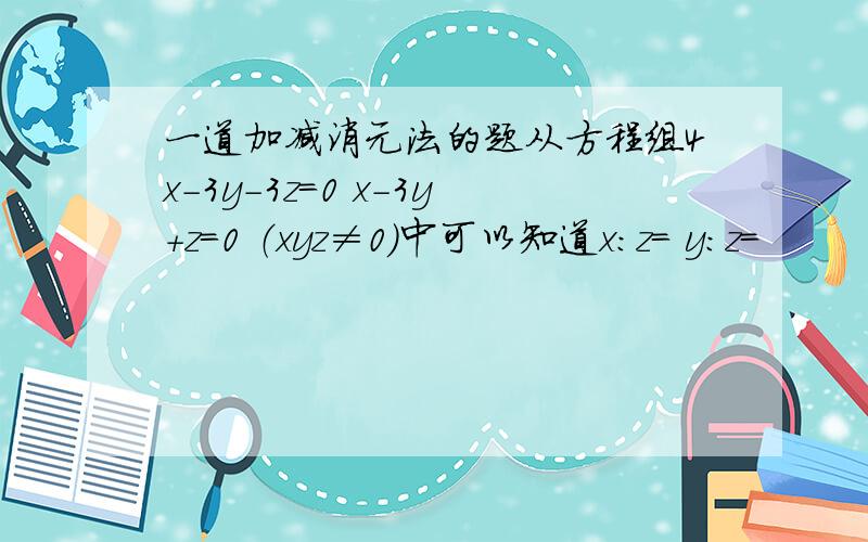 一道加减消元法的题从方程组4x-3y-3z=0 x-3y+z=0 （xyz≠0）中可以知道x：z＝ y:z=