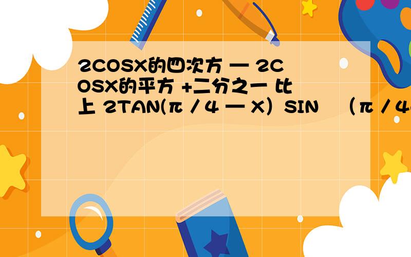 2COSX的四次方 — 2COSX的平方 +二分之一 比上 2TAN(π／4 — X）SIN²（π／4+X） 化简!